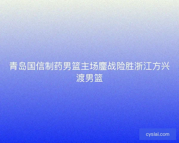青岛国信制药男篮主场鏖战险胜浙江方兴渡男篮