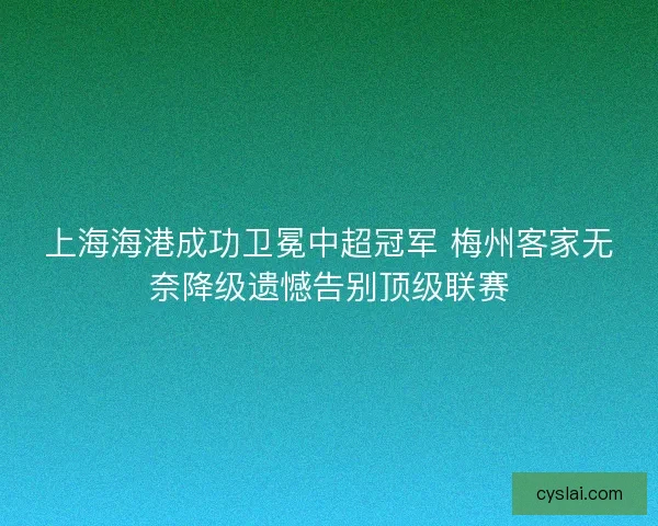 上海海港成功卫冕中超冠军 梅州客家无奈降级遗憾告别顶级联赛
