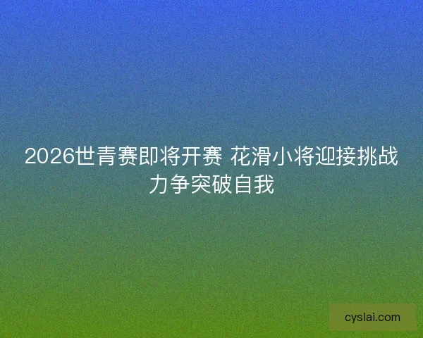 2026世青赛即将开赛 花滑小将迎接挑战力争突破自我