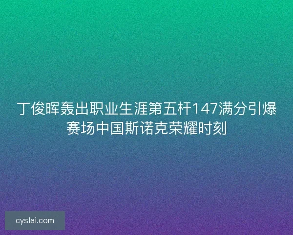 丁俊晖轰出职业生涯第五杆147满分引爆赛场中国斯诺克荣耀时刻