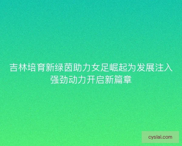 吉林培育新绿茵助力女足崛起为发展注入强劲动力开启新篇章