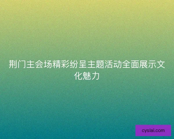 荆门主会场精彩纷呈主题活动全面展示文化魅力