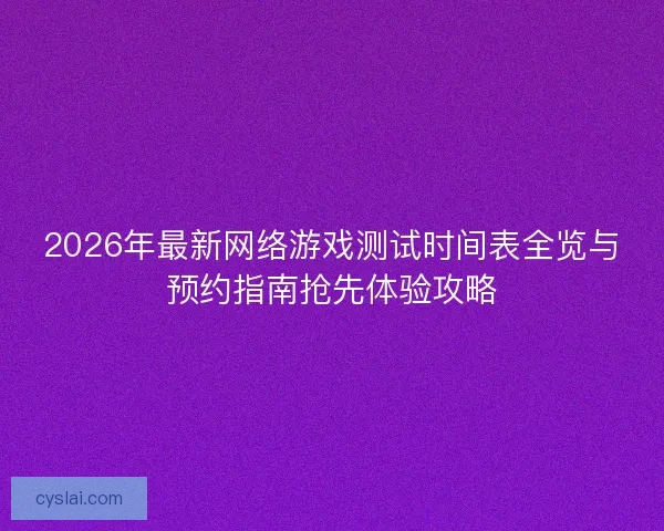 2026年最新网络游戏测试时间表全览与预约指南抢先体验攻略