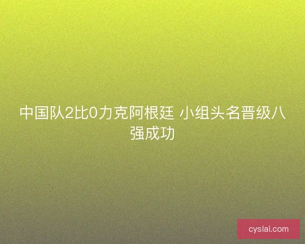 中国队2比0力克阿根廷 小组头名晋级八强成功