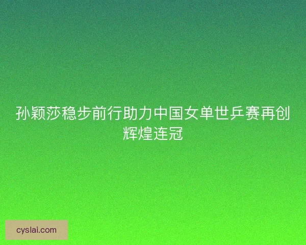 孙颖莎稳步前行助力中国女单世乒赛再创辉煌连冠