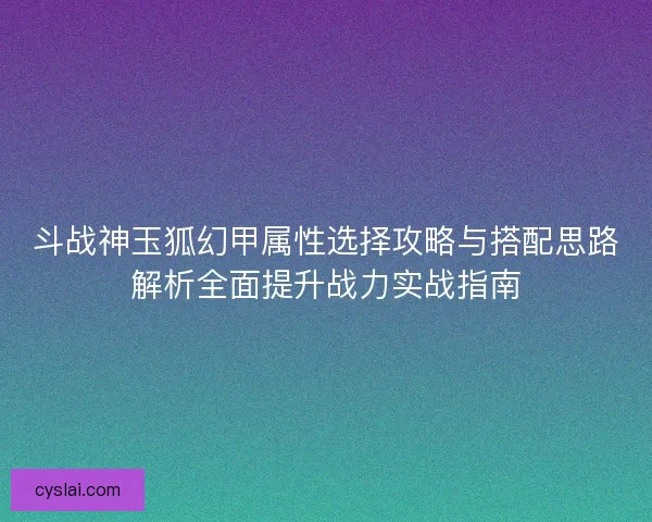斗战神玉狐幻甲属性选择攻略与搭配思路解析全面提升战力实战指南 斗战神玉狐幻甲属性选择攻略与搭配思路解析全面提升战力实战指南