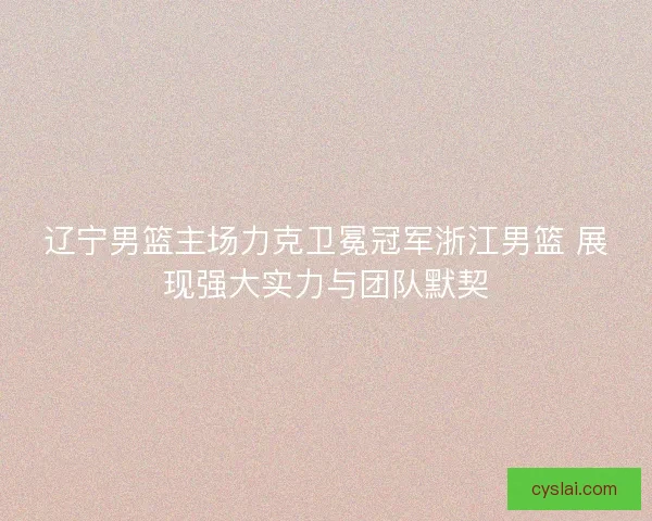 辽宁男篮主场力克卫冕冠军浙江男篮 展现强大实力与团队默契 辽宁男篮主场力克卫冕冠军浙江男篮 展现强大实力与团队默契