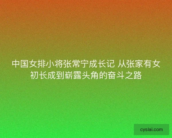 中国女排小将张常宁成长记 从张家有女初长成到崭露头角的奋斗之路