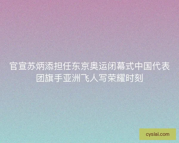 官宣苏炳添担任东京奥运闭幕式中国代表团旗手亚洲飞人写荣耀时刻