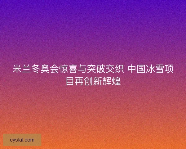 米兰冬奥会惊喜与突破交织 中国冰雪项目再创新辉煌