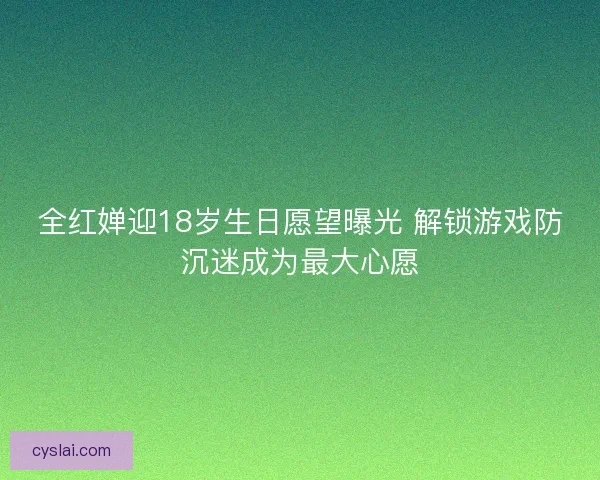 全红婵迎18岁生日愿望曝光 解锁游戏防沉迷成为最大心愿 全红婵迎18岁生日愿望曝光 解锁游戏防沉迷成为最大心愿